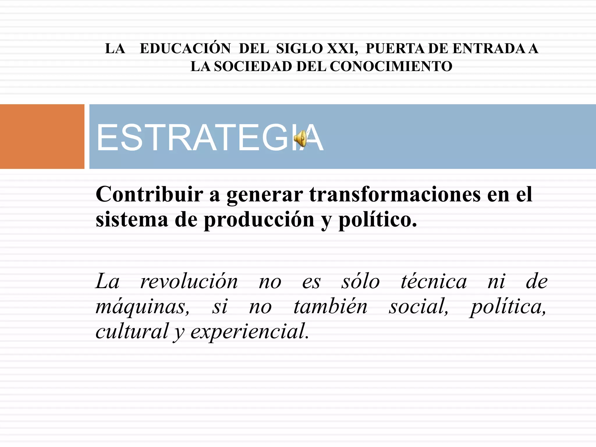 LA EDUCACIÓN DEL SIGLO XXI, PUERTA DE ENTRADA A
        LA SOCIEDAD DEL CONOCIMIENTO




ESTRATEGIA
Contribuir a generar transformaciones en el
sistema de producción y político.

La revolución no es sólo técnica ni de
máquinas, si no también social, política,
cultural y experiencial.
 