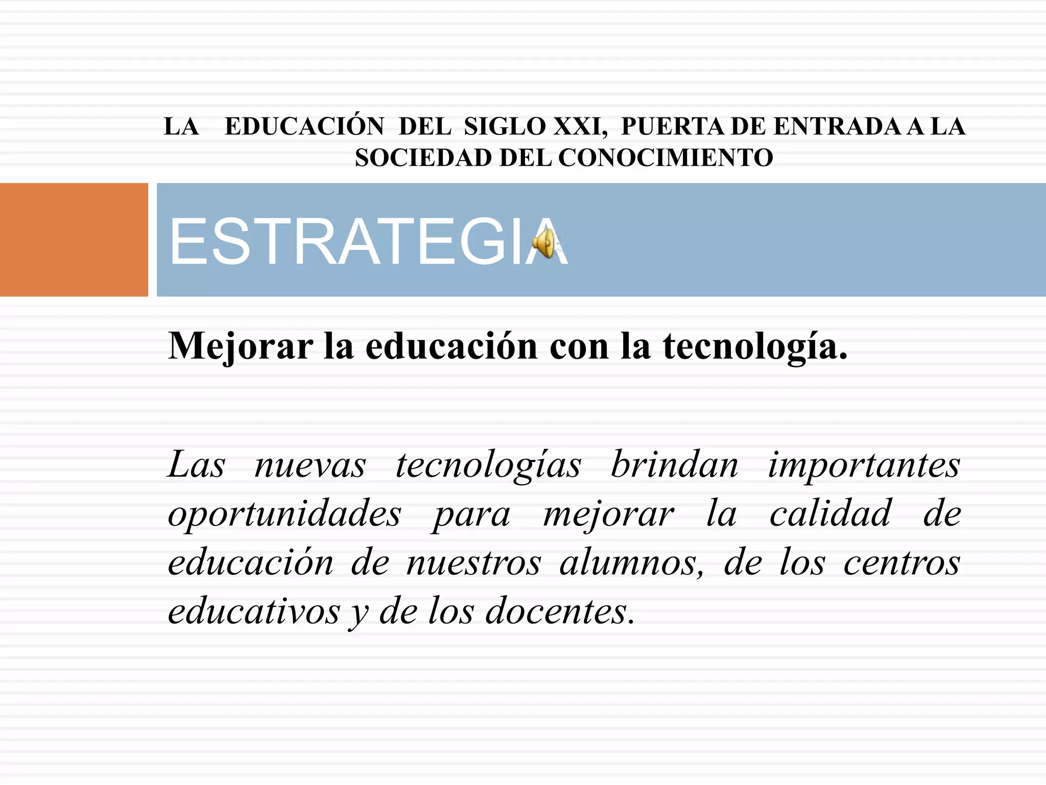 LA EDUCACIÓN DEL SIGLO XXI, PUERTA DE ENTRADA A LA
          SOCIEDAD DEL CONOCIMIENTO


ESTRATEGIA
Mejorar la educación con la tecnología.

Las nuevas tecnologías brindan importantes
oportunidades para mejorar la calidad de
educación de nuestros alumnos, de los centros
educativos y de los docentes.
 