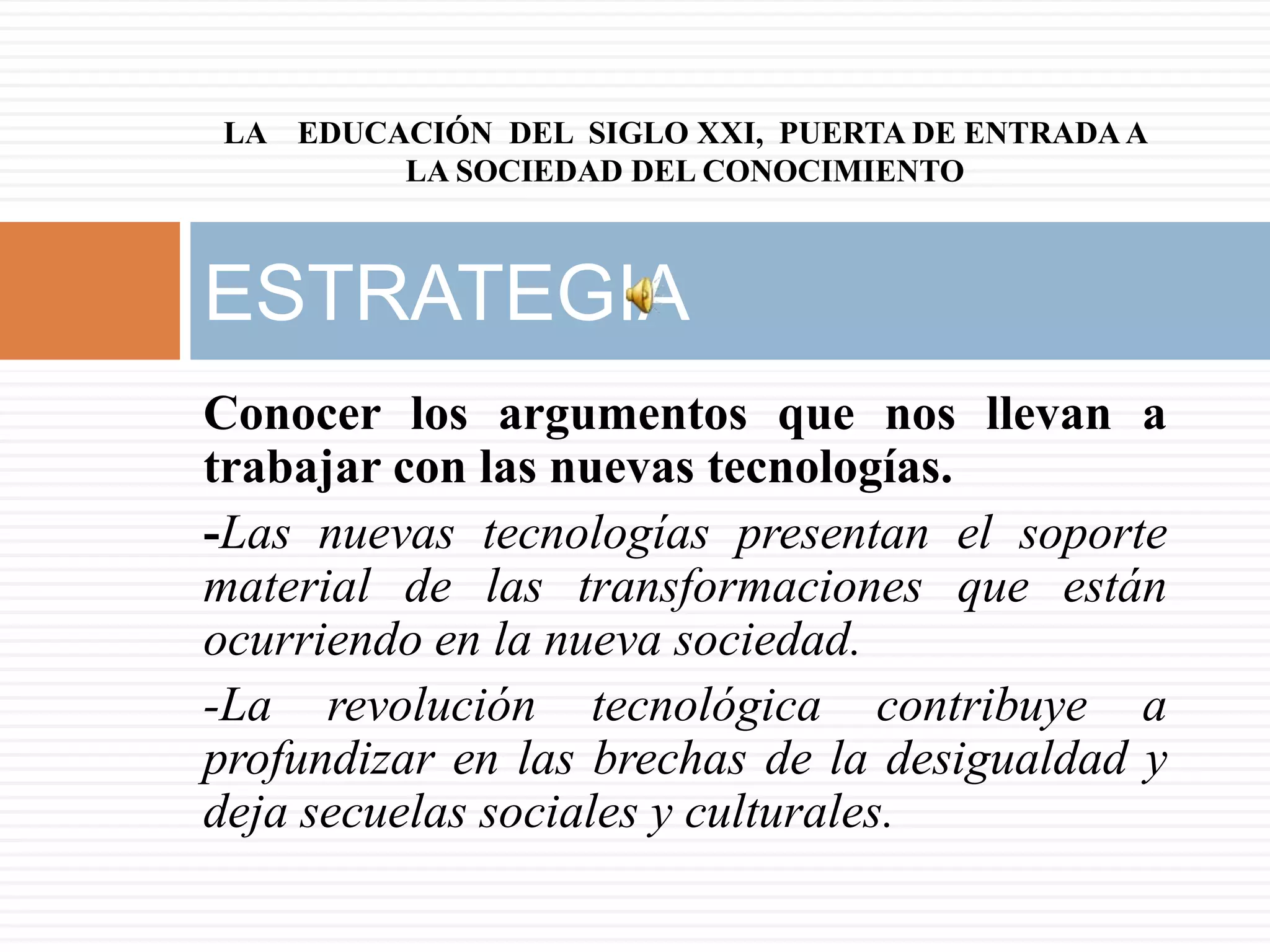 LA EDUCACIÓN DEL SIGLO XXI, PUERTA DE ENTRADA A
        LA SOCIEDAD DEL CONOCIMIENTO



ESTRATEGIA
Conocer los argumentos que nos llevan a
trabajar con las nuevas tecnologías.
-Las nuevas tecnologías presentan el soporte
material de las transformaciones que están
ocurriendo en la nueva sociedad.
-La revolución tecnológica contribuye a
profundizar en las brechas de la desigualdad y
deja secuelas sociales y culturales.
 
