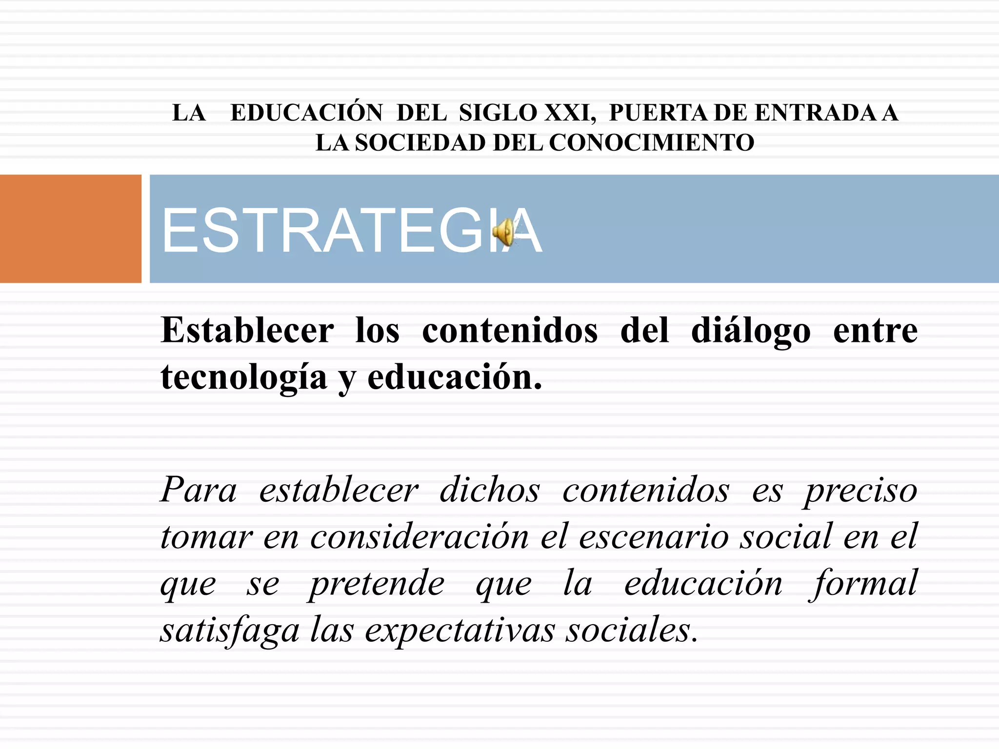 LA EDUCACIÓN DEL SIGLO XXI, PUERTA DE ENTRADA A
        LA SOCIEDAD DEL CONOCIMIENTO



ESTRATEGIA
Establecer los contenidos del diálogo entre
tecnología y educación.

Para establecer dichos contenidos es preciso
tomar en consideración el escenario social en el
que se pretende que la educación formal
satisfaga las expectativas sociales.
 