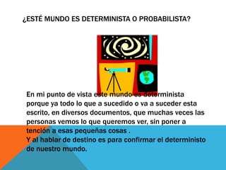 ¿ESTÉ MUNDO ES DETERMINISTA O PROBABILISTA?
En mi punto de vista este mundo es determinista
porque ya todo lo que a sucedido o va a suceder esta
escrito, en diversos documentos, que muchas veces las
personas vemos lo que queremos ver, sin poner a
tención a esas pequeñas cosas .
Y al hablar de destino es para confirmar el deterministo
de nuestro mundo.