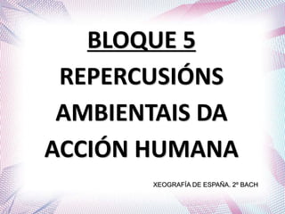 BLOQUE 5
REPERCUSIÓNS
AMBIENTAIS DA
ACCIÓN HUMANA
XEOGRAFÍA DE ESPAÑA. 2º BACH
 