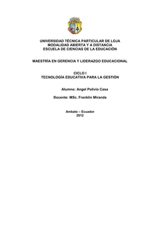 UNIVERSIDAD TÉCNICA PARTICULAR DE LOJA
       MODALIDAD ABIERTA Y A DISTANCIA
    ESCUELA DE CIENCIAS DE LA EDUCACIÓN


MAESTRÍA EN GERENCIA Y LIDERAZGO EDUCACIONAL


                  CICLO I
    TECNOLOGÌA EDUCATIVA PARA LA GESTIÓN


             Alumno: Angel Polivio Casa

         Docente: MSc. Franklin Miranda



               Ambato – Ecuador
                    2012
 