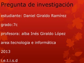 Pregunta de investigación
estudiante: Daniel Giraldo Ramírez
grado:7c
profesora: alba Inés Giraldo López
area:tecnologia e informática
2013
i.e.t.i.s.d
 
