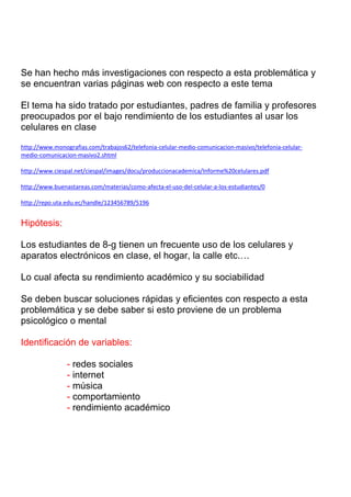 Se han hecho más investigaciones con respecto a esta problemática y
se encuentran varias páginas web con respecto a este tema
El tema ha sido tratado por estudiantes, padres de familia y profesores
preocupados por el bajo rendimiento de los estudiantes al usar los
celulares en clase
http://www.monografias.com/trabajos62/telefonia-celular-medio-comunicacion-masivo/telefonia-celularmedio-comunicacion-masivo2.shtml
http://www.ciespal.net/ciespal/images/docu/produccionacademica/Informe%20celulares.pdf
http://www.buenastareas.com/materias/como-afecta-el-uso-del-celular-a-los-estudiantes/0
http://repo.uta.edu.ec/handle/123456789/5196

Hipótesis:
Los estudiantes de 8-g tienen un frecuente uso de los celulares y
aparatos electrónicos en clase, el hogar, la calle etc.…
Lo cual afecta su rendimiento académico y su sociabilidad
Se deben buscar soluciones rápidas y eficientes con respecto a esta
problemática y se debe saber si esto proviene de un problema
psicológico o mental
Identificación de variables:
- redes sociales
- internet
- música
- comportamiento
- rendimiento académico

 
