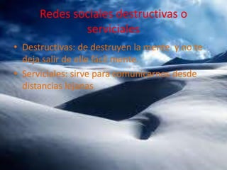 Redes sociales destructivas o
serviciales
• Destructivas: de destruyen la mente y no te
deja salir de elle fácil mente.
• Serviciales: sirve para comunicarnos desde
distancias lejanas

 