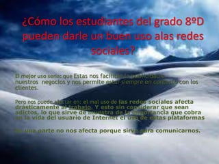 ¿Cómo los estudiantes del grado 8ºD
pueden darle un buen uso alas redes
sociales?
El mejor uso seria: que Estas nos facilitan la publicidad a
nuestros negocios y nos permite estar siempre en contacto con los
clientes.
Pero nos puede afectar en: el mal uso de las redes sociales afecta
drásticamente al trabajo. Y esto sin considerar que sean
adictos, lo que sirve de muestra de la importancia que cobra
en la vida del usuario de Internet el uso de estas plataformas
En una parte no nos afecta porque sirve para comunicarnos.

 