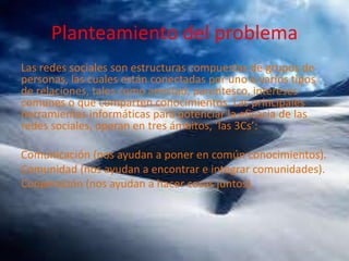 Planteamiento del problema
Las redes sociales son estructuras compuestas de grupos de
personas, las cuales están conectadas por uno o varios tipos
de relaciones, tales como amistad, parentesco, intereses
comunes o que comparten conocimientos. Las principales
herramientas informáticas para potenciar la eficacia de las
redes sociales, operan en tres ámbitos, ‘las 3Cs’:
Comunicación (nos ayudan a poner en común conocimientos).
Comunidad (nos ayudan a encontrar e integrar comunidades).
Cooperación (nos ayudan a hacer cosas juntos).

 