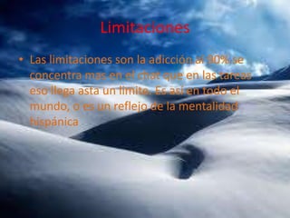 Limitaciones
• Las limitaciones son la adicción al 90% se
concentra mas en el chat que en las tareas
eso llega asta un limite. Es así en todo el
mundo, o es un reflejo de la mentalidad
hispánica

 