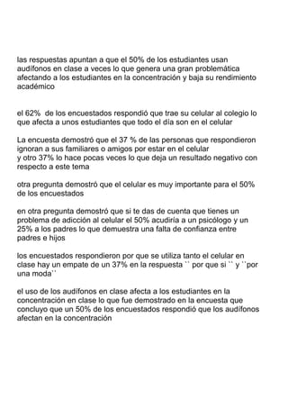 las respuestas apuntan a que el 50% de los estudiantes usan
audífonos en clase a veces lo que genera una gran problemática
afectando a los estudiantes en la concentración y baja su rendimiento
académico

el 62% de los encuestados respondió que trae su celular al colegio lo
que afecta a unos estudiantes que todo el día son en el celular
La encuesta demostró que el 37 % de las personas que respondieron
ignoran a sus familiares o amigos por estar en el celular
y otro 37% lo hace pocas veces lo que deja un resultado negativo con
respecto a este tema
otra pregunta demostró que el celular es muy importante para el 50%
de los encuestados
en otra pregunta demostró que si te das de cuenta que tienes un
problema de adicción al celular el 50% acudiría a un psicólogo y un
25% a los padres lo que demuestra una falta de confianza entre
padres e hijos
los encuestados respondieron por que se utiliza tanto el celular en
clase hay un empate de un 37% en la respuesta `` por que si `` y ``por
una moda``
el uso de los audífonos en clase afecta a los estudiantes en la
concentración en clase lo que fue demostrado en la encuesta que
concluyo que un 50% de los encuestados respondió que los audífonos
afectan en la concentración

 
