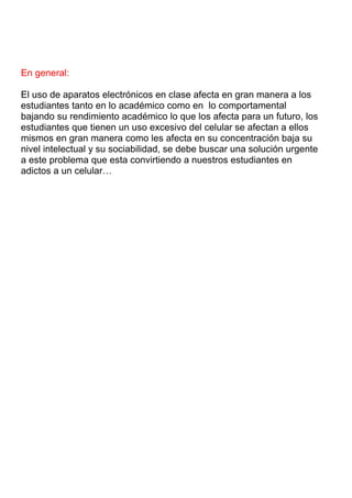 En general:
El uso de aparatos electrónicos en clase afecta en gran manera a los
estudiantes tanto en lo académico como en lo comportamental
bajando su rendimiento académico lo que los afecta para un futuro, los
estudiantes que tienen un uso excesivo del celular se afectan a ellos
mismos en gran manera como les afecta en su concentración baja su
nivel intelectual y su sociabilidad, se debe buscar una solución urgente
a este problema que esta convirtiendo a nuestros estudiantes en
adictos a un celular…

 