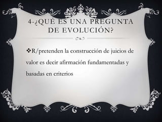 4-¿QUÉ ES UNA PREGUNTA
DE EVOLUCIÓN?
R/pretenden la construcción de juicios de
valor es decir afirmación fundamentadas y
basadas en criterios
 