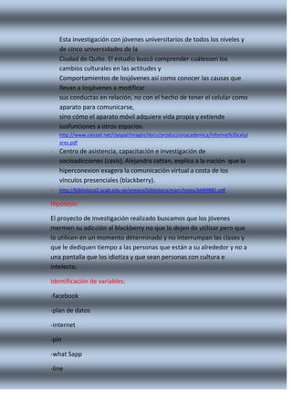 Esta investigación con jóvenes universitarios de todos los niveles y
de cinco universidades de la
Ciudad de Quito. El estudio buscó comprender cuálesson los
cambios culturales en las actitudes y
Comportamientos de losjóvenes así como conocer las causas que
llevan a losjóvenes a modificar
sus conductas en relación, no con el hecho de tener el celular como
aparato para comunicarse,
sino cómo el aparato móvil adquiere vida propia y extiende
susfunciones a otros espacios.
http://www.ciespal.net/ciespal/images/docu/produccionacademica/Informe%20celul
ares.pdf

- Centro de asistencia, capacitación e investigación de
socioadicciones (casis), Alejandra cattan, explica a la nación que la
hiperconexion exagera la comunicación virtual a costa de los
vínculos presenciales (blackberry).
- http://biblioteca2.ucab.edu.ve/anexos/biblioteca/marc/texto/AAR9881.pdf
Hipótesis:
El proyecto de investigación realizado buscamos que los jóvenes
mermen su adicción al blackberry no que lo dejen de utilizar pero que
lo utilicen en un momento determinado y no interrumpan las clases y
que le dediquen tiempo a las personas que están a su alrededor y no a
una pantalla que los idiotiza y que sean personas con cultura e
intelecto.
Identificación de variables:
-facebook
-plan de datos
-internet
-pin
-what Sapp
-line

 