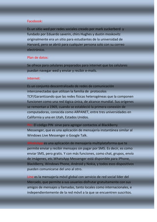 Facebook:
Es un sitio wed por redes sociales creado por mark zuckerberd y
fundado por Eduardo saverin, chirs Hughes y dustin moskovitz
originalmente era un sitio para estudiantes de la universidad de
Harvard, pero se abrió para cualquier persona solo con su correo
electrónico.
Plan de datos:
Se ofrece para celulares preparados para internet que los celulares
puedan navegar wed y enviar y recibir e-mails.
Internet:
Es un conjunto descentralizado de redes de comunicación
interconectadas que utilizan la familia de protocolos
TCP/Garantizando que las redes físicas heterogéneas que la componen
funcionen como una red lógica única, de alcance mundial. Sus orígenes
se remontan a 1969, cuando se estableció la primera conexión de
computadoras, conocida como ARPANET, entre tres universidades en
California y una en Utah, Estados Unidos.
Pin: El código PIN sirve para agregar contactos al BlackBerry
Messenger, que es una aplicación de mensajería instantánea similar al
Windows Live Messenger o Google Talk.
WhatsApp:es una aplicación de mensajería multiplataforma que te
permite enviar y recibir mensajes sin pagar por SMS. Es decir, es como
enviar SMS, pero gratis. Y con más funciones, como chat, grupos, envío
de imágenes, etc.WhatsApp Messenger está disponible para iPhone,
BlackBerry, Windows Phone, Android y Nokia, y todos esos dispositivos
pueden comunicarse del uno al otro.
Line:es la mensajería móvil global con servicio de red social líder del
Mercado, que permite a sus usuarios disfrutar gratuitamente con sus
amigos de mensajes y llamadas, tanto locales como internacionales, e
independientemente de la red móvil a la que se encuentren suscritos.

 
