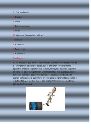 9.¿Qué uso le das?
A. trabajo
B. Social
C. Entretenimiento
D. Otros
10. ¿Con que frecuencia lo utilizas?
A. Siempre
B. A menudo
C. Pocas veces
D. Casi nunca
Conclusiones:
De las encuestas que hicimos nos dimos de cuenta que los estudiantes de
8-f comprar un celular por deseo, que lo prefieren con el sistema
operativo android, su preferencia es táctil, la mayoría tuvieron su primer
celular a los 11 años lo prefieren con la tecnología más avanzada, lo que
toman en cuenta en adquirir un celular es su calidad, cambian hasta
cuando se les dañe, lo que influye en ellos para comprar estos aparatos es
la publicidad, y el uso que más le dan es el entretenimiento , lo utilizan
con mucha frecuencia

 