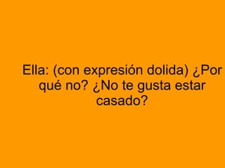 Ella: (con expresión dolida) ¿Por qué no? ¿No te gusta estar casado?