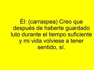 Él: (carraspea) Creo que después de haberte guardado luto durante el tiempo suficiente y mi vida volviese a tener sentido, sí.