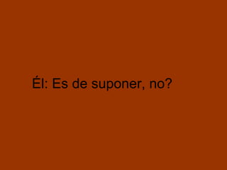 Él: Es de suponer, no?