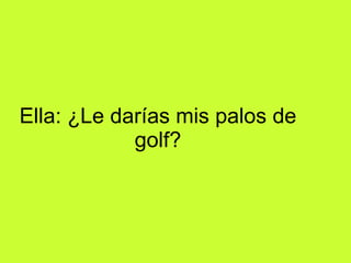 Ella: ¿Le darías mis palos de golf?