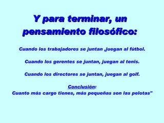 Y para terminar, un pensamiento filosófico: Cuando los trabajadores se juntan ,juegan al fútbol. Cuando los gerentes se juntan, juegan al tenis. Cuando los directores se juntan, juegan al golf. Conclusión : Cuanto más cargo tienes, más pequeñas son las pelotas"
