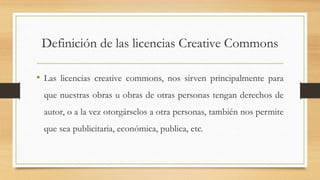 Definición de las licencias Creative Commons
• Las licencias creative commons, nos sirven principalmente para
que nuestras obras u obras de otras personas tengan derechos de
autor, o a la vez otorgárselos a otra personas, también nos permite
que sea publicitaria, económica, publica, etc.
 