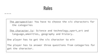 Rules
The perspective: You have to choose the six characters for
the categories
The character is: Science and technology,sport,art and
language,amenities, geography and history.
One player has to get the six character to win
The player has to answer three questions from categories for
get the character.
 