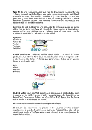 Web 2.0 Es una versión mejorada que trata de dinamizar la ya existente web
1.0.com, en donde existe facilita su uso, están centradas al usuario, posibilita el
compartir recursos, información, experiencia y conocimiento con muchas
personas, gratuitamente y basadas en la web; su diseño y construcción puede
realizarla cualquier usuario con mínimos conocimientos informáticos sin
necesidad de ser experto en el área.

Entonces, la web 2.0describe una colección de enfoques acerca de cómo
utilizar los servicios queofrece el internet de formas nuevas e innovadoras,
permite a los usuariosinteractuar y colaborar entre sí como creadores de
contenidos generados por ellos en una comunidad

Ejemplos:
Facebook
Wikipedia
Twitter
Youtube
Wikithink


Correo electrónico. Conocido también como e-mail. Es similar al correo
postal, sino que a través de la red, a través del cual se envía mensajes de texto
u otra información digital. Notando que generalmente todos los programas
tienen la terminación mail.

Ejm.
Gmail
Mixmail
Hotmail




SLIDESHARE: Esun sitio Web que ofrece a los usuarios la posibilidad de subir
y compartir, en público o en privado, presentaciones de diapositivas en
PowerPoint, Documentos Palabra de, OpenOffice, PDF, Portafolios. En forma
online, similar al Youtube con los videos.

El Slidesharefuncionacomounaredsocialdepresentaciones

El servicio de alojamiento es gratuito y los usuarios pueden acceder
registrándose o usando el registro desu cuenta de Facebook.Este sitio web es
considerado similar a YouTube, pero de uso orientado a las presentaciones de
series dediapositivas.
 