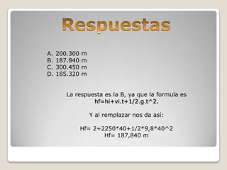 A. 200.300 m
B. 187.840 m
C. 300.450 m
D. 185.320 m
La respuesta es la B, ya que la formula es
hf=hi+vi.t+1/2.g.t^2.
Y al remplazar nos da así:
Hf= 2+2250*40+1/2*9,8*40^2
Hf= 187,840 m
 