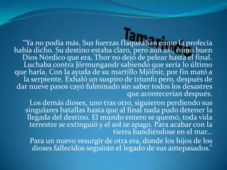 Tamarindo“Ya no podía más. Sus fuerzas flaqueaban como la profecía había dicho. Su destino estaba claro, pero aun así, como buen Dios Nórdico que era, Thor no dejó de pelear hasta el final. Luchaba contra Jörmungandr sabiendo que sería lo último que haría. Con la ayuda de su martillo Mjölnir, por fin mató a la serpiente. Exhaló un suspiro de triunfo pero, después de dar nueve pasos cayó fulminado sin saber todos los desastres que acontecerían después. Los demás dioses, uno tras otro, siguieron perdiendo sus singulares batallas hasta que al final nada pudo detener la llegada del destino. El mundo entero se quemó, toda vida terrestre se extinguió y el sol se apago. Para acabar con la tierra hundiéndose en el mar…Para un nuevo resurgir de otra era, donde los hijos de los dioses fallecidos seguirán el legado de sus antepasados.”