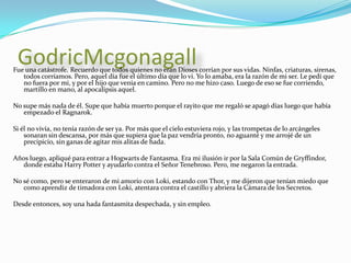 GodricMcgonagallFue una catástrofe. Recuerdo que todos quienes no eran Dioses corrían por sus vidas. Ninfas, criaturas, sirenas, todos corríamos. Pero, aquel día fue el último día que lo vi. Yo lo amaba, era la razón de mi ser. Le pedí que no fuera por mi, y por el hijo que venía en camino. Pero no me hizo caso. Luego de eso se fue corriendo, martillo en mano, al apocalipsis aquel.No supe más nada de él. Supe que había muerto porque el rayito que me regaló se apagó días luego que había empezado el Ragnarok.Si él no vivía, no tenía razón de ser ya. Por más que el cielo estuviera rojo, y las trompetas de lo arcángeles sonaran sin descansa, por más que supiera que la paz vendría pronto, no aguanté y me arrojé de un precipicio, sin ganas de agitar mis alitas de hada.Años luego, apliqué para entrar a Hogwarts de Fantasma. Era mi ilusión ir por la Sala Común de Gryffindor, donde estaba Harry Potter y ayudarlo contra el Señor Tenebroso. Pero, me negaron la entrada.No sé como, pero se enteraron de mi amorío con Loki, estando con Thor, y me dijeron que tenían miedo que como aprendiz de timadora con Loki, atentara contra el castillo y abriera la Cámara de los Secretos.Desde entonces, soy una hada fantasmita despechada, y sin empleo.