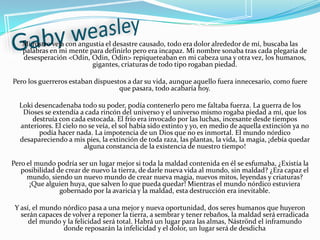 Gaby weasleyMi rostro veía con angustia el desastre causado, todo era dolor alrededor de mí, buscaba las palabras en mi mente para definirlo pero era incapaz. Mi nombre sonaba tras cada plegaria de desesperación <Odin, Odin, Odin> repiqueteaban en mi cabeza una y otra vez, los humanos, gigantes, criaturas de todo tipo rogaban piedad. Pero los guerreros estaban dispuestos a dar su vida, aunque aquello fuera innecesario, como fuere que pasara, todo acabaría hoy.Loki desencadenaba todo su poder, podía contenerlo pero me faltaba fuerza. La guerra de los Dioses se extendía a cada rincón del universo y el universo mismo rogaba piedad a mí, que los destruía con cada estocada. El frío era invocado por las luchas, incesante desde tiempos anteriores. El cielo no se veía, el sol había sido extinto y yo, en medio de aquella extinción ya no podía hacer nada. La impotencia de un Dios que no es inmortal. El mundo nórdico desapareciendo a mis pies, la extinción de toda raza, las plantas, la vida, la magia, ¡debía quedar alguna constancia de la existencia de nuestro tiempo! Pero el mundo podría ser un lugar mejor si toda la maldad contenida en él se esfumaba, ¿Existía la posibilidad de crear de nuevo la tierra, de darle nueva vida al mundo, sin maldad? ¿Era capaz el mundo, siendo un nuevo mundo de crear nueva magia, nuevos mitos, leyendas y criaturas? ¡Que alguien huya, que salven lo que pueda quedar! Mientras el mundo nórdico estuviera gobernado por la avaricia y la maldad, esta destrucción era inevitable. Y así, el mundo nórdico pasa a una mejor y nueva oportunidad, dos seres humanos que huyeron serán capaces de volver a reponer la tierra, a sembrar y tener rebaños, la maldad será erradicada del mundo y la felicidad será total. Habrá un lugar para las almas, Náströnd el inframundo donde reposarán la infelicidad y el dolor, un lugar será de desdicha