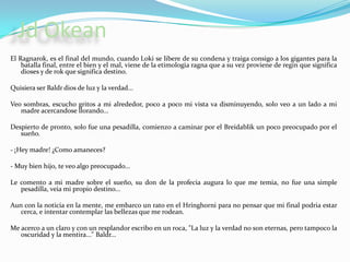 JdOkeanEl Ragnarok, es el final del mundo, cuando Loki se libere de su condena y traiga consigo a los gigantes para la batalla final, entre el bien y el mal, viene de la etimologiaragna que a su vez proviene de regin que significa dioses y de rok que significa destino. Quisiera ser Baldr dios de luz y la verdad...Veo sombras, escucho gritos a mi alrededor, poco a poco mi vista va disminuyendo, solo veo a un lado a mi madre acercandose llorando...Despierto de pronto, solo fue una pesadilla, comienzo a caminar por el Breidablik un poco preocupado por el sueño. - ¡Hey madre! ¿Como amaneces?- Muy bien hijo, te veo algo preocupado...Le comento a mi madre sobre el sueño, su don de la profecia augura lo que me temia, no fue una simple pesadilla, veia mi propio destino...Aun con la noticia en la mente, me embarco un rato en el Hringhorni para no pensar que mi final podria estar cerca, e intentar contemplar las bellezas que me rodean.Me acerco a un claro y con un resplandor escribo en un roca, "La luz y la verdad no son eternas, pero tampoco la oscuridad y la mentira..." Baldr...