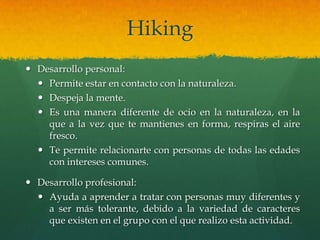 Hiking
 Desarrollo personal:
 Permite estar en contacto con la naturaleza.
 Despeja la mente.
 Es una manera diferente de ocio en la naturaleza, en la
que a la vez que te mantienes en forma, respiras el aire
fresco.
 Te permite relacionarte con personas de todas las edades
con intereses comunes.
 Desarrollo profesional:
 Ayuda a aprender a tratar con personas muy diferentes y
a ser más tolerante, debido a la variedad de caracteres
que existen en el grupo con el que realizo esta actividad.
 