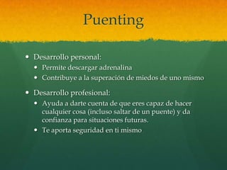 Puenting
 Desarrollo personal:
 Permite descargar adrenalina
 Contribuye a la superación de miedos de uno mismo
 Desarrollo profesional:
 Ayuda a darte cuenta de que eres capaz de hacer
cualquier cosa (incluso saltar de un puente) y da
confianza para situaciones futuras.
 Te aporta seguridad en ti mismo
 