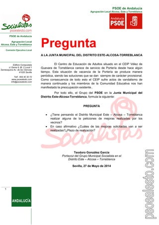 PSOE de Andalucía
Agrupación Local
Alcosa, Este y Torreblanca
Comisión Ejecutiva Local
Edificio Compostela
c/ Gema 6, Bl. 2 Local 1
Semiesquina Av. de las Ciencias
41020 Sevilla
Telf.: 954 40 30 72
www.psoealesto.com
info@psoealesto.com
PSOE de Andalucía
Agrupación Local Alcosa, Este y Torreblanca
1
Pregunta
A LA JUNTA MUNICIPAL DEL DISTRITO ESTE-ALCOSA-TORREBLANCA
El Centro de Educación de Adultos situado en el CEIP Vélez de
Guevara de Torreblanca carece de servicio de Portería desde hace algún
tiempo. Esta situación de vacancia de la Portería se produce manera
periódica, siendo las soluciones que se dan siempre de carácter provisional.
Como consecuencia de todo esto el CEIP sufre actos de vandalismo de
manera continuada y los miembros de la Comunidad Educativa nos han
manifestado la preocupación existente..
Por todo ello, el Grupo del PSOE en la Junta Municipal del
Distrito Este-Alcosa-Torreblanca, formula la siguiente:
PREGUNTA
 ¿Tiene pensando el Distrito Municipal Este – Alcosa – Torreblanca
realizar alguna de la peticiones de mejoras realizadas por los
vecinos?
 En caso afirmativo ¿Cuáles de las mejoras solicitadas van a ser
realizadas?¿Plazo de realización?
Teodoro González García
Portavoz del Grupo Municipal Socialista en el
Distrito Este – Alcosa – Torreblanca
Sevilla, 27 de Mayo de 2014
 