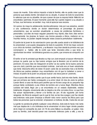 causa de muerte. Esta noticia impacto a toda la familia, ella no podía creer que la
persona que estaba dentro del ataúd era su abuelo. A pesar de todo le sorprendía
lo valerosa que era su abuelita, de que a pesar de que su esposo había fallecido se
encontraba optimista. El peor momento para ella fue cuando bajaron a su abuelo a
la fosa, sus hermanos se sentían muy mal al apreciar esa escena.
Un quince de mayo la adolescente decide esforzarse más por sus estudios, asistió
a una conferencia donde un doctor determinaba el porcentaje de jóvenes
universitarios que se suicidan anualmente a causa de problemas familiares o
personales. Los días de mayo seguían pasando muy rápido, días iban, días venían
y nuevamente los jóvenes le hacen una broma pesada a Alicia, metieron en su
mochila hierba, no podían dejarla tranquila estas cosas la perturbaban totalmente.
El padre de la joven le da autorización para que ella pueda asistir a la biblioteca de
la universidad y así pueda despejarse de todo lo sucedido. El 22 de mayo conoció
a un chico de nombre Joel Reems, y se llevaron muy bien desde la primera vez que
comenzaron a hablar, ella le contó que tenía dieciséis años y que tenía la
oportunidad de entrar la biblioteca gracias a su padre, que sincera se comportó con
él.
El señor al ver la amistad que llevaba su hija con Joel empezó a buscar información
porque no quería que su hija tuviera amigos que la llevaran por el camino de la
perdición. En esos días de indagación el señor se da cuenta de la buena persona
que era Joel y permite que esa amistad continúe. Joel solo era un buen estudiante
que tenía dieciocho años de edad. El joven cada día se acercaba mas a la familia
de Alicia sus padres estaban muy encariñados con él que lo invitaban a cenar e
incluso el padre de la joven se propuso buscar una beca para el jovencito.
Poco a poco ella se daba cuenta que lo que sentía hacia Joel era más fuerte, decía
que por primera vez había conseguido a su amor ideal. Un dos de Junio la señora
Larsen llamó a casa de Alicia para pedirle que se hiciera cargo de su pequeña hija
porque había contratado a una niñera de nombre Jan y nunca llegó. Mientras Alicia
cuidaba del bebé, llegó Jan y se encontraba en un estado deplorable, estaba
totalmente drogada, obviamente ella no dejaría a la niña con esta chica. Lo que hizo
fue actuar rápidamente y llamar a la familia de Jan. Al día siguiente Jan toma
venganza de Alicia le aseguró que lo que le hizo se las iba a pagar y así fue desde
ese entonces esta joven empieza a difundir todo rumor acerca de Alicia para que
todas las personas que la conocían empezaran a mofarse de ella. Cada día era así
La gente no paraba de gritarle cualquier cosa ofensiva, todo esto le hacía mal, tanto
mal que dejaba de ir a la biblioteca de la universidad el único lugar donde pasaba
de lo mejor en compañía de Joel. Un 16 de Junio fallece su abuelita, un golpe más
para su familia, Joel decidió pasar ese momento doloroso junto a ella, y eso le
 