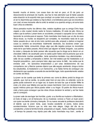 levantó mucho el ánimo. Las cosas iban de mal en peor, el 23 de junio un
desconocido la amenazó de muerte, eso fue lo más aterrador que le había pasado
esta situación no la soportó más que concluyó en contar todo a sus padre, su madre
al ver lo deprimida que estaba su hija la llevó a la biblioteca para que se encontrara
con Joel, en ese momento ella le contó la verdad a su querido amigo y el como todo
buen chico la entendió.
Alicia pensaba mucho los últimos días, estaba orgullosa que su amiga Chris haya
viajado a otra ciudad donde nadie le hiciera maldades. El siete de julio Alicia se
entera que la señora Larsen tiene un accidente y empezó a apoyarla con su bebé y
haciendo la comida para el esposo. Todo marchaba bien hasta que un día de esos
Alicia recae, su mundo se desplomó por completo, no recordaba nada de lo que
había pasado de un rato al otro todo cambió para ella, empezó a delirar a imaginar
cosas su cerebro se encontraba totalmente destruido, los doctores creían que
nuevamente había consumido droga, algo que ella negaba porque no recordaba
nada de lo que había pasado, Alicia creía que alguien la había drogado , sus padres
le creían y después de tanto pensar ella recuerda que la droga se la dieron en un
chocolate relleno de cacahuate pero no sabía quién había sido la persona que se lo
dio. Alicia tenía muchas pesadillas , tenía episodios mentales muy aterrorizantes ,
salía de sus casillas y empezaba a delirar, tan mal estaba que fue trasladada a un
hospital psiquiátrico , pero siempre hubo algo que nunca le faltó , las cartas que le
enviaba Joel , los episodios empeoraban y por unas declaraciones de sus
compañeros Jan y Marcie quienes dijeron que ella seguía vendiendo droga a todos
los estudiantes, la trasladaron a un manicomio, y no había forma de conseguir una
declaración que ayudaba a sacarla de ese terrible lugar, todo aparentemente estaba
en contra de Alicia.
La joven se da cuenta que tanto la primera vez como la última probó la droga sin
saberlo, que mal se sentía, no podía estar bien en ese sitio, no entendía como la
gente podía sobrevivir en un lugar así, lo bueno de todo fue que el doctor Miller le
creía y lo único que faltaba era que las cosas marcharan bien con declaraciones y
ayuda médica para que Alicia pueda volver a su hogar. El padre de Alicia mueve
cielo y tierra para conseguir que las otras chicas declaren la verdad y así fue hasta
que lo consiguió.
La joven sale de ese lugar tan horrible y junto a su familia se mudaron a Manhattan,
en todo el viaje y en el transcurso de su mudanza conoce a Fawn un buen joven
con quien se siente cómoda y tranquila. En su nueva escuela la profesora descubrió
el talento que la joven tenía, pues tocaba excelente el piano, todos estos
acontecimientos hicieron que su vida sea más alegre. Llegó del día de su
cumpleaños y toda la familia le tenía preparado un regalo , hasta Joel llegó a visitarla
, el tiempo ha pasado muy rápido para ella ,todo marchaba muy bien , sentía el
 