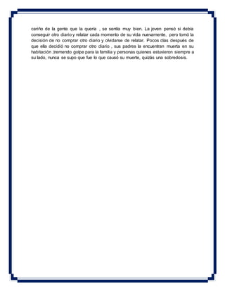 cariño de la gente que la quería , se sentía muy bien. La joven pensó si debía
conseguir otro diario y relatar cada momento de su vida nuevamente, pero tomó la
decisión de no comprar otro diario y olvidarse de relatar. Pocos días después de
que ella decidió no comprar otro diario , sus padres la encuentran muerta en su
habitación ,tremendo golpe para la familia y personas quienes estuvieron siempre a
su lado, nunca se supo que fue lo que causó su muerte, quizás una sobredosis.
 