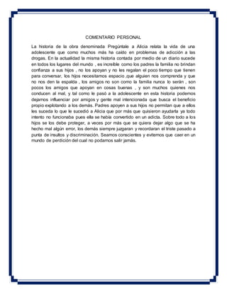 COMENTARIO PERSONAL
La historia de la obra denominada Pregúntale a Alicia relata la vida de una
adolescente que como muchos más ha caído en problemas de adicción a las
drogas. En la actualidad la misma historia contada por medio de un diario sucede
en todos los lugares del mundo , es increíble como los padres la familia no brindan
confianza a sus hijos , no los apoyan y no les regalan el poco tiempo que tienen
para conversar, los hijos necesitamos espacio ,que alguien nos comprenda y que
no nos den la espalda , los amigos no son como la familia nunca lo serán , son
pocos los amigos que apoyan en cosas buenas , y son muchos quienes nos
conducen al mal, y tal como le pasó a la adolescente en esta historia podemos
dejarnos influenciar por amigos y gente mal intencionada que busca el beneficio
propio explotando a los demás. Padres apoyen a sus hijos no permitan que a ellos
les suceda lo que le sucedió a Alicia que por más que quisieron ayudarla ya todo
intento no funcionaba pues ella se había convertido en un adicta. Sobre todo a los
hijos se los debe proteger, a veces por más que se quiera dejar algo que se ha
hecho mal algún error, los demás siempre juzgaran y recordaran el triste pasado a
punta de insultos y discriminación. Seamos conscientes y evitemos que caer en un
mundo de perdición del cual no podamos salir jamás.
 