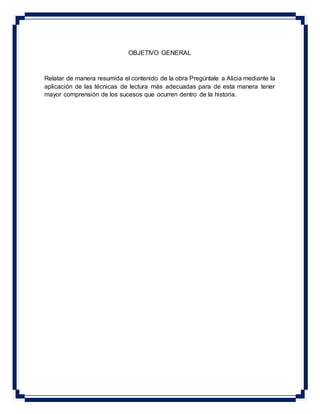 OBJETIVO GENERAL
Relatar de manera resumida el contenido de la obra Pregúntale a Alicia mediante la
aplicación de las técnicas de lectura más adecuadas para de esta manera tener
mayor comprensión de los sucesos que ocurren dentro de la historia.
 