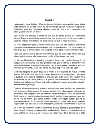 DIARIO 1
La joven de nombre Aliciaun 16 de septiembre decide comprar un diariopara relatar
cada momento de su vida ya que no ha encontrado alguien con quien compartir su
historia día a día, ella piensa que algo tan íntimo solo podría ser compartido entre
letras y guardadas en un diario.
Este mismo día empieza a contar lo mal que se sentía porque su enamorado
llamado Roger la desilusionó con actitudes que ni ella mismo podía comprender a
pesar de haberlo amado tanto no comprendía por qué le había lastimado.
Un 17 de septiembre para Alicia la escuela había sido una total pesadilla y lo menos
que esperaba era encontrase con Roger, sus padres no tenían una forma buena de
tratarla ya que la consideraban una estúpida ya que ellos esperaban más de ella.
Hace una semana había dejado de escribir ya que no tenía nada interesante que
relatar, prácticamente ella empezaba a perder el interés por casi todo.
Un día más Alicia siente la alegría y la emoción de un nuevo cambio de casa donde
asegura que al mudarse será otra persona, dice que no volverá a probar bocado,
nada de chocolates antes de haber perdido por lo menos unos cinco kilos e incluso
renovará su vestuario. Alicia y su intento de bajar de peso a como dé lugar.
Diez días después la joven bajo kilo y medio y la búsqueda de nueva vivienda
avanza. Tim y Alex sus hermanos quieren llevarse todos sus juguetes, pero a ella
le gustaría llevar solo lo necesario y empezar con todo nuevo. Un octubre 17 la
adolescente se da cuenta que todo le parece más interesante nombrando así el
álgebra, que incluso ver a Roger ya le daba igual puesto que ya no prestara atención
a lo que él le diga o haga.
Continúa el mes de octubre y empieza a tener invitaciones al cine y se siente bien
con su aspecto físico porque ha logrado perder cinco kilos aunque realmente se
encontraba muy delgada y aun así deseaba perder más peso. Alicia fue al cine con
Scott y pasó un momento divertido donde probó muchas cosas sabrosas, pero aun
así no era lo mismo que sentía cuando estaba con Roger puesto que no se
imaginaba que ningún hombre la tocara sino era el, juraba morir virgen sino era
Roger quien este a su lado, el sexo era algo muy extraño e inconveniente a su edad.
En el mes de noviembre vuelve a retomar su diario y escribe lo que planeaba en la
fiesta de acción de gracias y la navidad, era las últimas fiestas que planeaba porque
ya no estaría en su casa y los recuerdos de haber vivido tanto tiempo allí le daba
 