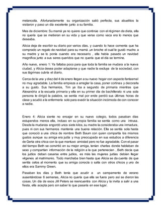 melancolía. Afortunadamente su organización salió perfecta, sus abuelitos la
visitaron y paso un día excelente junto a su familia.
Mes de diciembre: Su mamá ya no quiere que continúe con el régimen de dieta, ella
no quería que se metieran en su vida y que verse como vaca era lo menos que
deseaba.
Alicia deja de escribir su diario por varios días, y cuando lo hace comenta que ha
comprado un regalo de navidad para su mamá ,un broche el cual le gustó mucho a
su madre y se lo ponía cuando era necesario , ella había pasado un navidad
magnifica junto a sus seres queridos que no quería que el día se termine.
Año nuevo, enero 1: Ya faltaba poco para que toda la familia se mudara a la nueva
ciudad, y Alicia desea poder adaptarse y que nadie la excluya de la sociedad, con
sus lágrimas cubría el diario.
Cerca de la una y diez del 4 de enero llegan a su nuevo hogar con aspecto fantasmal
no muy agradable. La familia empieza a arreglar la casa, poner cortinas y decorarla
a su gusto. Sus hermanos, Tim ya iba a segundo de primaria mientras que
Alexandria a la escuela primaria y ella en su primer día de bachillerato ni una sola
persona le dirigió la palabra, se sentía mal por ende perdió sus últimas horas de
clase y acudió a la enfermería solo para evadir la situación incómoda de con conocer
a nadie.
Enero 4: Alicia siente no encajar en su nuevo colegio, todos pasaban días
estupendos menos ella, incluso en su propia familia se sentía como una intrusa.
Desde la mudanza engordó unos siete kilos, su madre la consideraba una inmadura,
pues ni con sus hermanos mantenía una buena relación. Ella se sentía sola hasta
que conoció a una chica de nombre Beth Baum con quien compartía los mismos
gustos aunque su amiga era judía y muy preocupada en sus estudios a diferencia
de Gerta otra chica con la que mantuvo amistad pero no fue agradable. Con el pasar
del tiempo Beth se convirtió en su mejor amiga, tenían charlas donde hablaban de
sexo y compartían información de la religión a la que pertenecían , Beth decía que
los judíos deben casarse entre judíos, es más las mujeres judías debían llegar
vírgenes al matrimonio. Todo marchaba bien hasta que Alicia se da cuenta de que
sentía celos al momento que su amiga conocía o salía con otros chicos y uno de
ellos era Sammy Green.
Pasaban los días y Beth tenía que acudir a un campamento de verano
ausentándose 6 semanas, Alicia no quería que ella se fuera pero así se dieron las
cosas. Un día de esos Jill Peters se reencuentra con Alicia y la invita a salir a una
fiesta, ella acepta pero sin saber lo que pasaría en ese lugar.
 