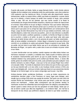 Cuando ella acude a la fiesta, había un juego llamado botón - botón donde catorce
botellas de licor estaban eran sorteadas entre los participantes, pero diez contenían
LSD sustancia que fue bebida por Alicia. Al beber esto ella experimentó nuevas
sensaciones, sentía su cuerpo tenso y débil, que hasta se desplomó. La joven decía
que no lo volvería a hacer aunque se sentía bien cuando lo hacía, pero siempre
volvía a caer, Bill uno de los jóvenes que esa noche acudió a la fiesta le
suministraba las drogas denominadas torpedos y rápidos por medio de inyecciones
en el brazo. Este ámbito en el que se llegó a involucrar hizo que tuviera relaciones
sexuales con Bill, aunque ella siempre pensó que su primera vez seria con Roger,
decía que lo que paso con su amigo fue algo extraordinario por consecuencia de la
droga. Luego de esto Alicia pensó muy bien en lo que estaba ocurriendo, tanto que
decidió alejarse y estar más cerca de sus padres , pero en ese entonces su abuelito
se pone mal de salud y prefiere quedarse a cuidarlo, la familia de Roger se entera
de lo ocurrido y visitan a el señor ,la joven no sabía qué hacer ante esto pues
después de tanto tiempo volvió a ver a la persona de quien se había enamorado ,
ellos al verse entablan conversación ,incluso llegan a besarse lo que para Alicia se
convirtió en un problema no sabía qué pensaría Roger si supiera lo que hacía. Ella
se sentía mal por todo lo que había hecho que ya ni se animaba en contestar las
llamadas de Roger , no quería verlo y estar cara a cara con el hasta no poner orden
a sus ideas.
La joven decide estar con sus padres, cuando regresa con ellos todos incluso sus
hermanos empiezan a cuidarla y a tratarlas bien, hasta acudió al médico para que
le recetaran medicamentos para dormir ya que no podía hacerlo. Sus padres en
realidad estaban muy preocupados por la actitud que llevaba Alicia , a veces ella
sentía ganas de contarlo todo pero no podía, pues pensaba que para cualquier cosa
tendría siempre a su lado a Roger , cosa que no fue así porque Roger iba a entrar
a la escuela militar. Fue tanta la depresión de la noticia de que el chico que quería
se iba que decidió salir y en eso entra a una boutique donde conoce a Chris una
joven que trabajaba allí , como ya no tenía nada que hacer en sus vacaciones decide
trabajar en el mismo lugar con su nueva amiga algo que la puso muy feliz.
Ambas jóvenes tenían problemas familiares , y como ya tenían experiencia de
vendedoras deciden viajar a San Francisco un nuevo lugar para trabajar, pero
resulta que su amiga Chris tenia una pareja de nombre Ted quien con otro chico de
nombre Richie les incentivaban a las chicas para que fumen y esta vez mas que
acidos era marihuana , incluso ellos consiguieron que las jóvenes vendan la
marihuana es decir los diferentes tipos de drogas fuera de colegios y escuelas.Ellas
decían querer a estos chicos por eso los apoyaban en este trabajo, hasta que un
día se dieron cuenta que ellos las engañaban, y se sintieron fatal , tan mal fue la
decepción de las chicas que prefirieron alejarse de todo lo que había sucedido y
 