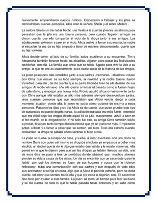 nuevamente emprendieron nuevos rumbos. Empezaron a trabajar y los jefes se
demostraban buenas personas, ellos eran la señora Sheila y el señor Mellani .
La señora Sheila un día había hecho una fiesta a la cual las jóvenes asistieron pues
pensaban que la jefa era una buena persona, pero cuando llegaron al lugar se
dieron cuenta que ella compartía el vicio de la droga junto a sus amigos. Las
adolescentes volvieron a caer en el vicio. Alicia vuelve a llamar a su mamá, la madre
al escuchar la voz de su hija empezó a llorar de manera desconsolada, quería que
su hija volviera.
Alicia decide volver al lado de su familia, todos acudieron a su encuentro, Tim y
Alexandria también lloraron hasta los abuelitos viajaron para pasar las festividades
navideñas con ella. La familia aun creía que se había fugado para vivir la vida a su
antojo, lo que no era así exactamente pues nadie sabía de la historia de las drogas.
La joven pasó unos días increíbles junto a sus padres , hermanos , abuelitos incluso
con Chris que estuvo as su lado siempre, la navidad y la noche buena fueron
increíbles para ella , de dio cuenta que su padre hablaba bien de ella delante de sus
amigos. Al recibir el nuevo año ella quería arrancar el pasado como si fueran hojas
de calendario, y empezar una nueva vida. Pronto acudió al curso nuevamente junto
con Chris aunque ella estaba un año más adelante siempre desayunaban juntas,
unas cuantas personas que aun recordaban que Alicia vendía droga a cada
momento acudían donde ella, la joven no sabía cómo quitarse de encima a estas
personas. Pasaron los días y un día Alicia se da cuenta que quien prueba este tipo
de sustancias no puede dejarla nunca, la adicción era cada vez más fuerte, entendió
que era difícil dejar las drogas desde aquel 10 de julio, nuevamente volvió a caer en
el feo mundo de la drogadicción. Y no solo fue eso, su amiga Chris también volvió
a probar, llevaban tanto tiempo absteniéndose que ya no pudieron más. Empezaron
juntas a llorar y a fumar a pesar que se sentían tan bien. Todo era extraño cuando
consumían la droga no sabían cómo sentirse si bien o mal.
La joven se vuelve a escapar de casa, y vuelve a tener aventuras con una chica de
nombre Doris con quien así mismo se drogaba e incluso ya empezaba a beber mas
alcohol, un doctor que la vio le dijo que estaba desnutrida y le receto vitaminas, ella
pensó en lo que le dijeron pero aun así las drogas ya habían llenado su vida, uno
de esos días se puso a leer un periódico donde observó que muchos jóvenes
pierden su vida a causa de los vicios. Un día se encontró con un sacerdote quien le
habló por qué los jóvenes se fugan de sus hogares y cosas que le hicieron
reflexionar, hubo una comunicación con sus padres y aun después de todo ellos
aun aceptaban a su hija en casa, algo que a Alicia le parecía extraño, pero se daba
cuenta del amor que sentían hacia ella y que por nada la dejarían sola. El sacerdote
hiso todo por ayudar a esta familia. La joven se tomó un tiempo para leer su diario
y se dio cuenta de todo lo que le había pasado hasta entonces y no sabe cómo
 