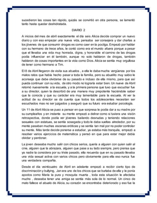 sucedieron las cosas tan rápido, quizás se convirtió en otra persona, se lamentó
tanto hasta quedar deshidratada.
DIARIO 2
A inicios del mes de abril exactamente el día seis Alicia decide comprar un nuevo
diario y con eso empezar una nueva vida, pensaba ser consejera y dar charlas a
los jóvenes de que consumir drogas es como caer en la pocilga. Empezó por hablar
con su hermano de trece años, le contó como era el mundo afuera porque a pesar
que el llevaba una vida muy honrada, digna, y honorable el camino de las drogas
podía influenciar en él también, aunque no solo hablaron de drogas, también
hablaron de cosas importantes en la vida como Dios. Alicia se sentía muy orgullosa
de tener como hermano a Tim.
El 8 de Abril llegaron de visita sus abuelos , a ella le daba mucha vergüenza por los
malos ratos que había hecho pasar a toda la familia, pero su abuelito muy sabio le
aconseja que debe olvidarse de su pasado e incluso de ella mismo, para que así
pueda continuar con su vida, de otro modo no lograría estar bien. Un nueve de Abril
retornó nuevamente a la escuela, y a la primera persona que tuvo que escuchar fue
a su director, quien la describió de una manera muy prepotente haciéndole saber
que la conocía y que su carácter era muy lamentable para la escuela. Al ver la
actitud de su director se da cuenta que todos los adolescentes necesitan ser
escuchados mas no ser juzgados y aseguró que su futuro era estudiar psicología.
Un 11 de Abril Alicia se puso a pensar en que sorpresa le podía dar a su madre por
su cumpleaños y en instante su mente empezó a delirar como si tuviera una visión
retrospectiva, donde podía ver jóvenes bailando desnudas y teniendo relaciones
sexuales con estatuas, se sentía sosegada y todo le daba vueltas alrededor, por su
mente pasaban muchas escenas eróticas y se sentía tan mal por no poder controlar
su mente. Más tarde decide ponerse a estudiar, ya estaba más tranquila, empezó a
resolver varios ejercicios de matemática y pensó en que para estar mejor debía
olvidar y perdonar.
La joven deseaba mucho salir con chicos serios, quería a alguien con quien salir al
cine, alguien que la abrazara, alguien que pase a su lado siempre, pero piensa que
ya nadie la considera por su triste pasado, ella recuerda que en su pasado llevaba
una vida sexual activa con varios chicos pero obviamente para ella eso nunca fue
una verdadera compañía.
Desde el día veinticuatro de Abril en adelante empezó a recibir cierto tipo de
discriminación y bullying, Jan era uno de los chicos que se burlaba de ella y le ponía
apodos como María la pura y mosquita muerta , toda esta situación le afectaba
mucho , deseaba tener una amiga se sentía más sola de lo normal. Un cinco de
mato fallece el abuelo de Alicia, su corazón se encontraba deteriorado y eso fue la
 