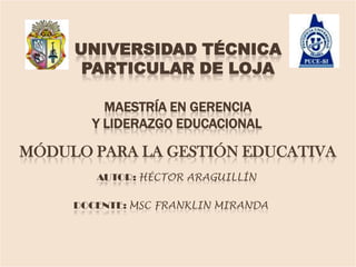 UNIVERSIDAD TÉCNICA
      PARTICULAR DE LOJA

         MAESTRÍA EN GERENCIA
       Y LIDERAZGO EDUCACIONAL

MÓDULO PARA LA GESTIÓN EDUCATIVA
        AUTOR: HÉCTOR ARAGUILLÍN

     DOCENTE: MSC FRANKLIN MIRANDA
 