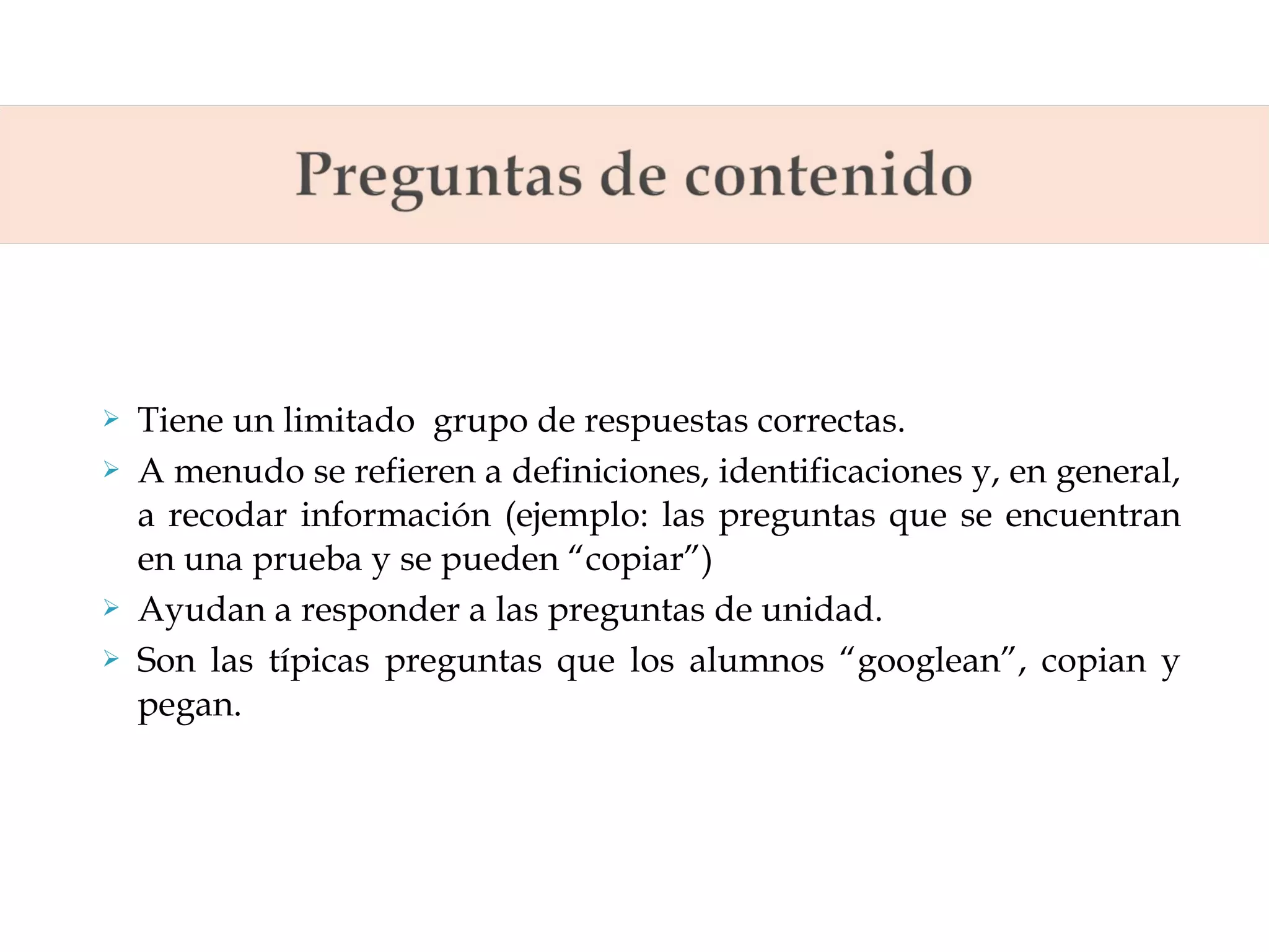 





Tiene un limitado grupo de respuestas correctas.
A menudo se refieren a definiciones, identificaciones y, en general,
a recodar información (ejemplo: las preguntas que se encuentran
en una prueba y se pueden “copiar”)
Ayudan a responder a las preguntas de unidad.
Son las típicas preguntas que los alumnos “googlean”, copian y
pegan.

 