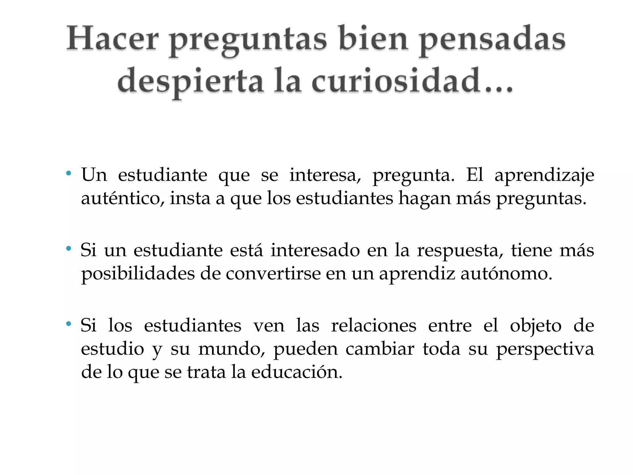 • Un estudiante que se interesa, pregunta. El aprendizaje
auténtico, insta a que los estudiantes hagan más preguntas.
• Si un estudiante está interesado en la respuesta, tiene más
posibilidades de convertirse en un aprendiz autónomo.
• Si los estudiantes ven las relaciones entre el objeto de
estudio y su mundo, pueden cambiar toda su perspectiva
de lo que se trata la educación.

 