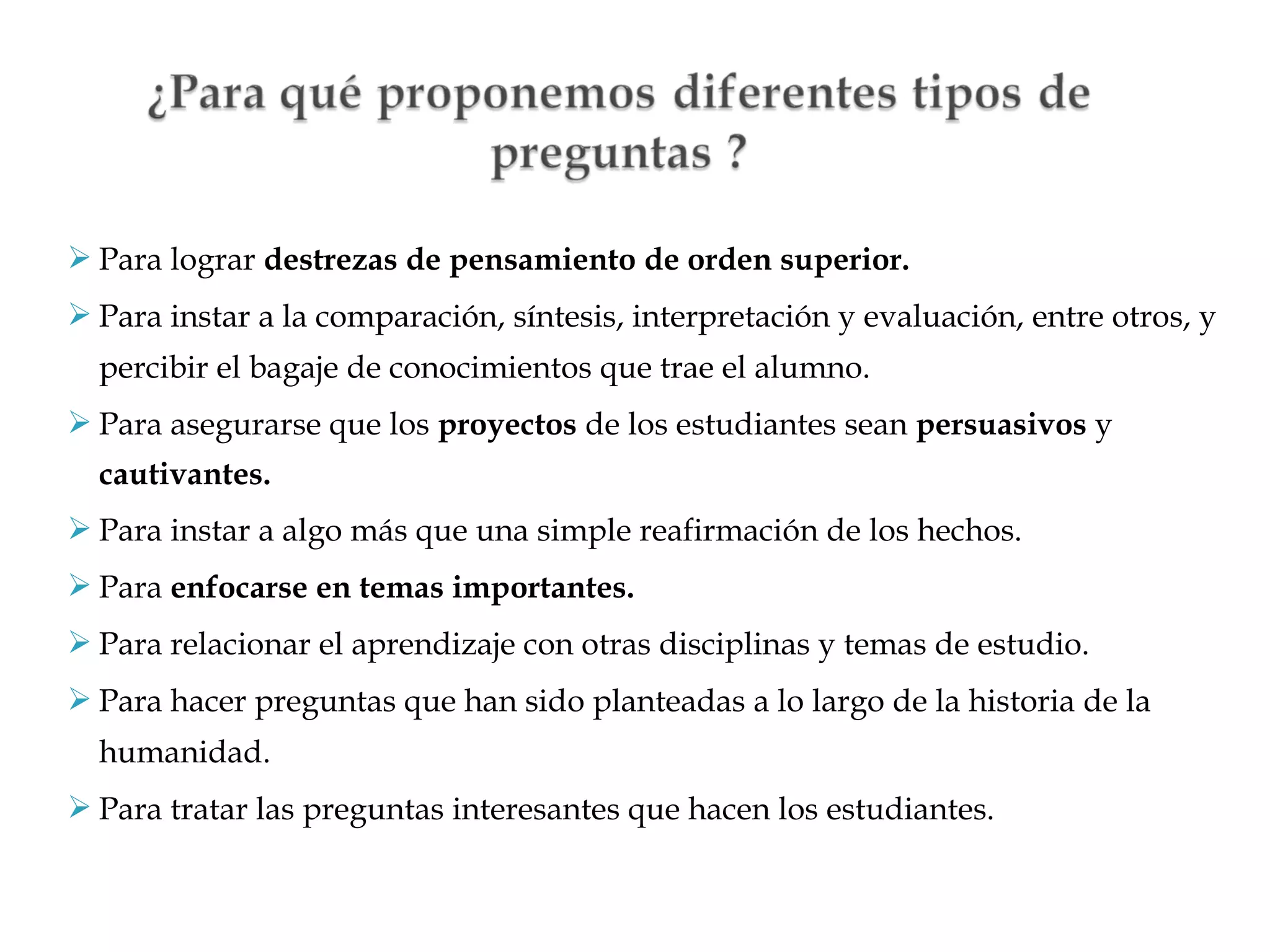  Para lograr destrezas de pensamiento de orden superior.
 Para instar a la comparación, síntesis, interpretación y evaluación, entre otros, y
percibir el bagaje de conocimientos que trae el alumno.
 Para asegurarse que los proyectos de los estudiantes sean persuasivos y
cautivantes.
 Para instar a algo más que una simple reafirmación de los hechos.
 Para enfocarse en temas importantes.
 Para relacionar el aprendizaje con otras disciplinas y temas de estudio.
 Para hacer preguntas que han sido planteadas a lo largo de la historia de la
humanidad.
 Para tratar las preguntas interesantes que hacen los estudiantes.

 