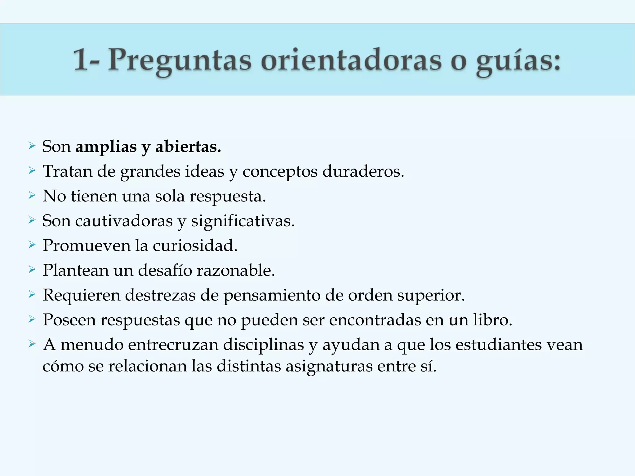 









Son amplias y abiertas.
Tratan de grandes ideas y conceptos duraderos.
No tienen una sola respuesta.
Son cautivadoras y significativas.
Promueven la curiosidad.
Plantean un desafío razonable.
Requieren destrezas de pensamiento de orden superior.
Poseen respuestas que no pueden ser encontradas en un libro.
A menudo entrecruzan disciplinas y ayudan a que los estudiantes vean
cómo se relacionan las distintas asignaturas entre sí.

 